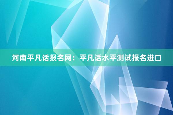 河南平凡话报名网：平凡话水平测试报名进口
