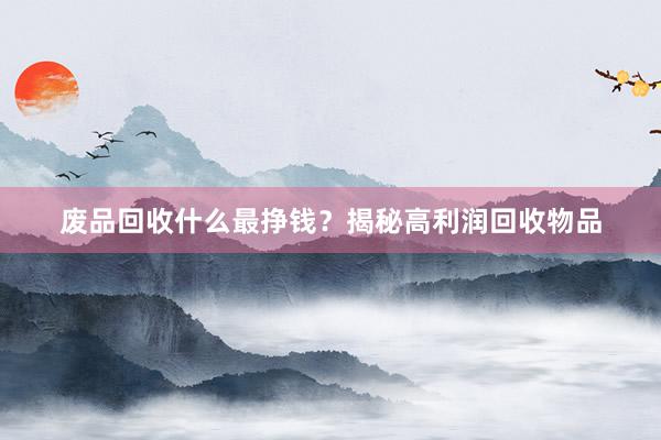 废品回收什么最挣钱？揭秘高利润回收物品