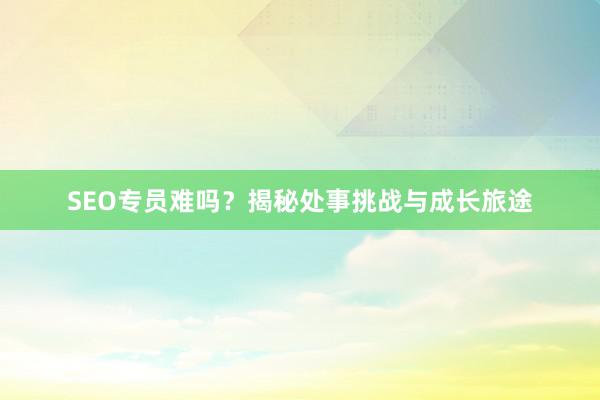 SEO专员难吗？揭秘处事挑战与成长旅途