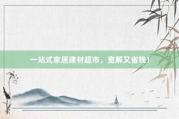 一站式家居建材超市，宽解又省钱！