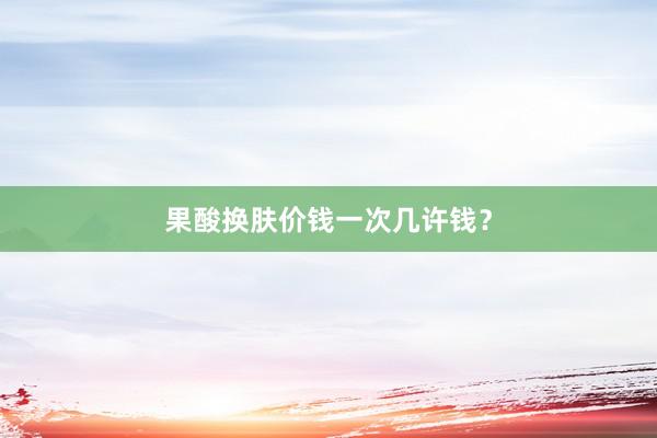 果酸换肤价钱一次几许钱？